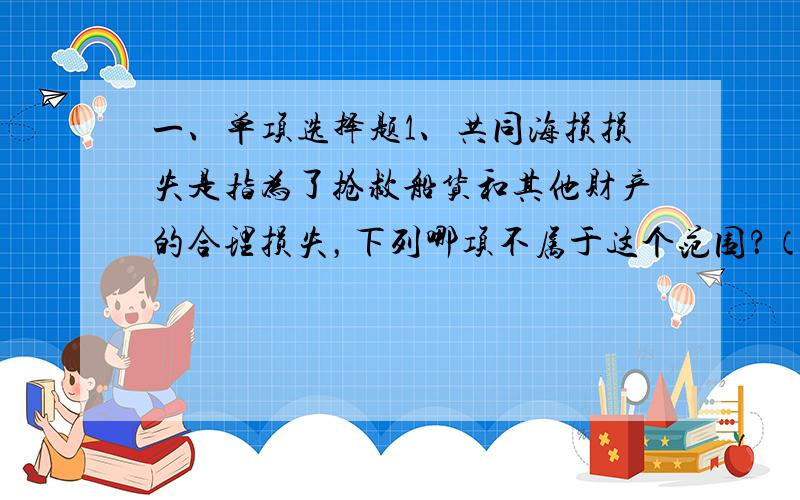 一、单项选择题1、共同海损损失是指为了抢救船货和其他财产的合理损失，下列哪项不属于这个范围？（）A. 抛弃货物的损失 B