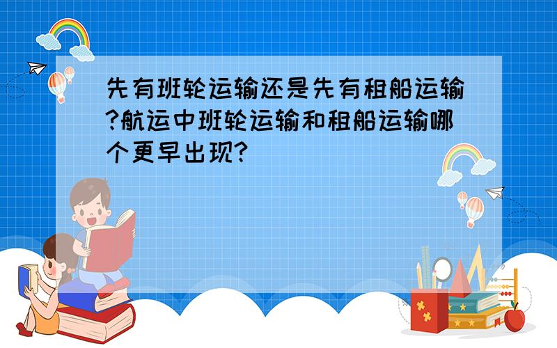 先有班轮运输还是先有租船运输?航运中班轮运输和租船运输哪个更早出现?