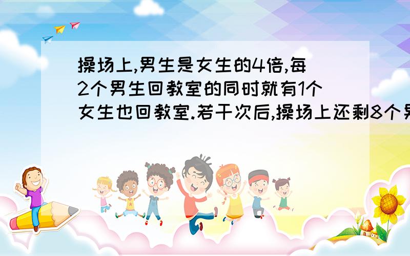 操场上,男生是女生的4倍,每2个男生回教室的同时就有1个女生也回教室.若干次后,操场上还剩8个男生和1个女生,那操场上原