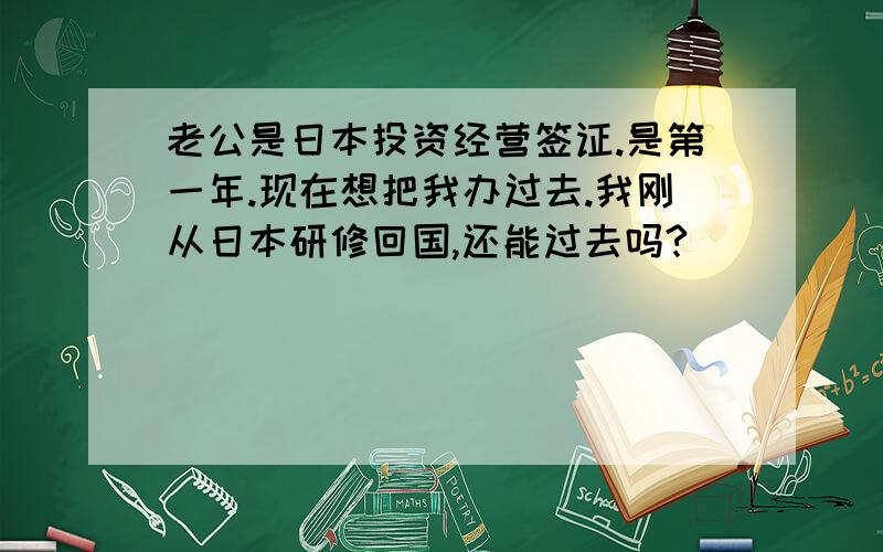 老公是日本投资经营签证.是第一年.现在想把我办过去.我刚从日本研修回国,还能过去吗?