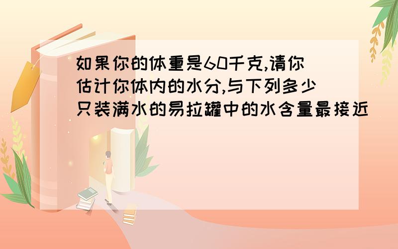 如果你的体重是60千克,请你估计你体内的水分,与下列多少只装满水的易拉罐中的水含量最接近