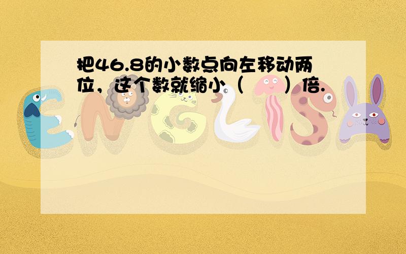 把46.8的小数点向左移动两位，这个数就缩小（　　）倍.