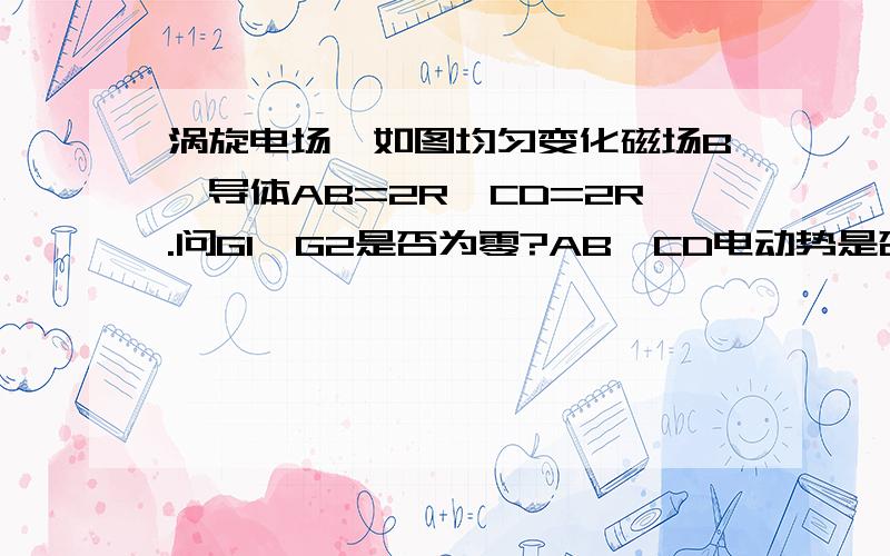 涡旋电场,如图均匀变化磁场B,导体AB=2R,CD=2R.问G1、G2是否为零?AB、CD电动势是否为零?