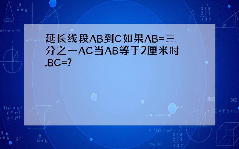 延长线段AB到C如果AB=三分之一AC当AB等于2厘米时.BC=?