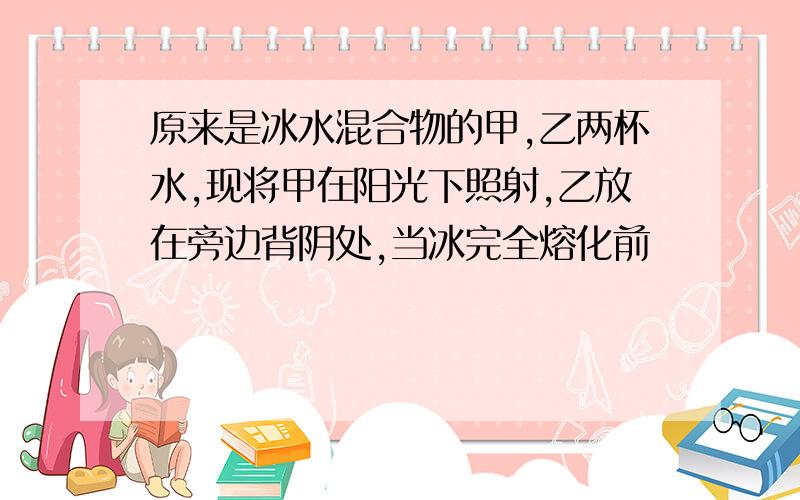 原来是冰水混合物的甲,乙两杯水,现将甲在阳光下照射,乙放在旁边背阴处,当冰完全熔化前