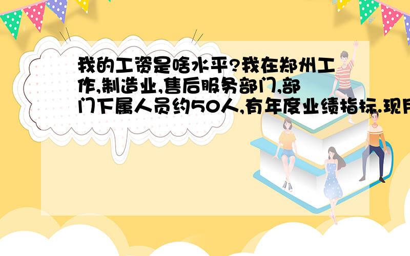 我的工资是啥水平?我在郑州工作,制造业,售后服务部门,部门下属人员约50人,有年度业绩指标.现月工资税后6000多元,是