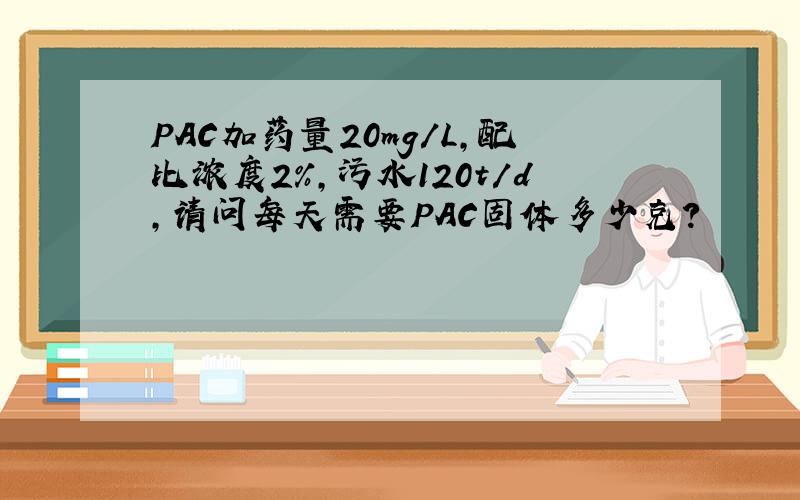 PAC加药量20mg/L,配比浓度2%,污水120t/d,请问每天需要PAC固体多少克?