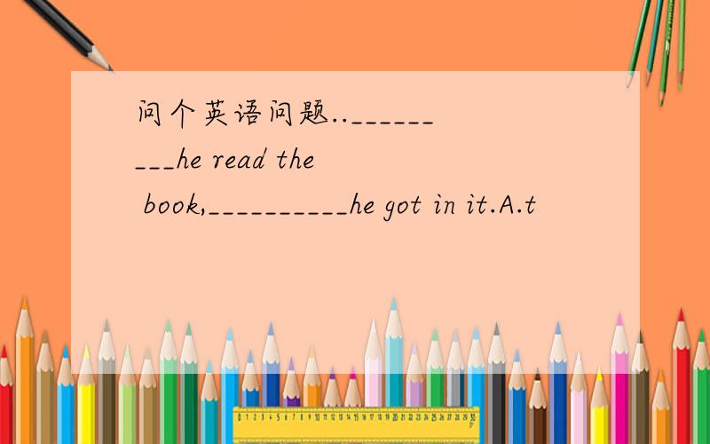 问个英语问题.._________he read the book,__________he got in it.A.t