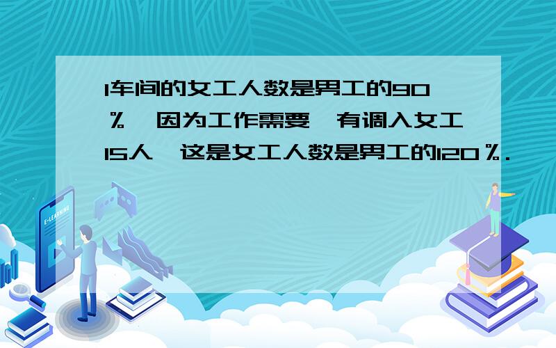 1车间的女工人数是男工的90％,因为工作需要,有调入女工15人,这是女工人数是男工的120％.