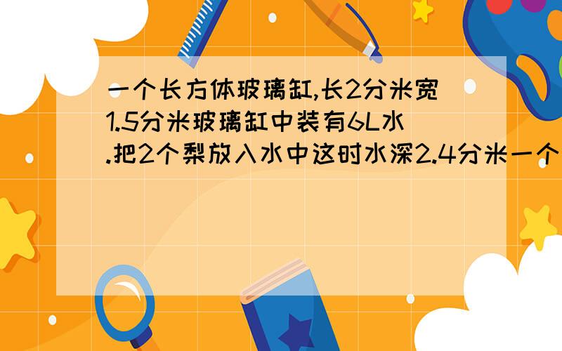 一个长方体玻璃缸,长2分米宽1.5分米玻璃缸中装有6L水.把2个梨放入水中这时水深2.4分米一个梨体积是多少