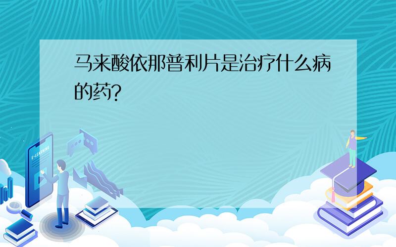 马来酸依那普利片是治疗什么病的药?