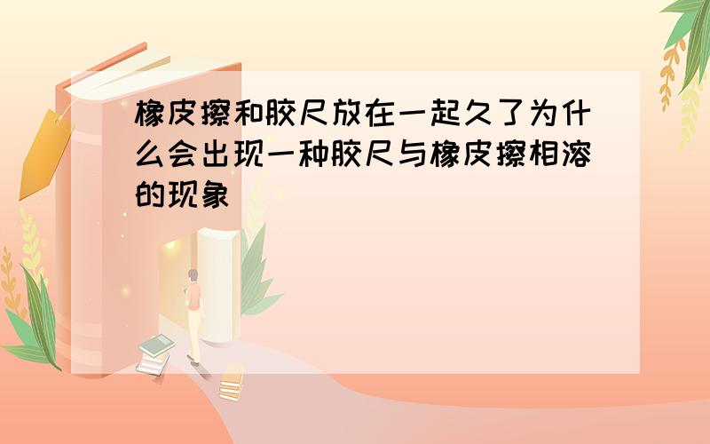 橡皮擦和胶尺放在一起久了为什么会出现一种胶尺与橡皮擦相溶的现象