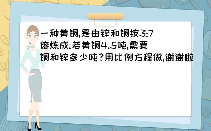 一种黄铜,是由锌和铜按3:7熔炼成.若黄铜4.5吨,需要铜和锌多少吨?用比例方程做,谢谢啦