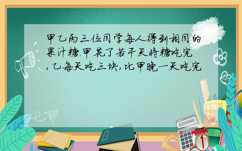 甲乙丙三位同学每人得到相同的果汁糖.甲花了若干天将糖吃完,乙每天吃三块,比甲晚一天吃完