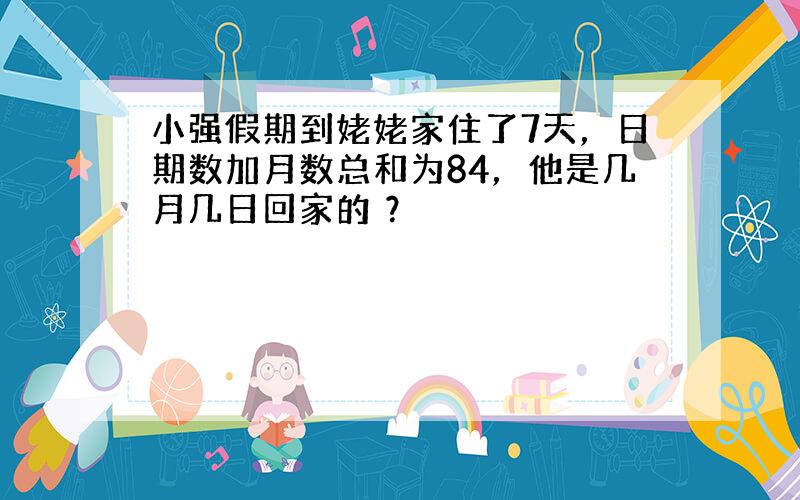 小强假期到姥姥家住了7天，日期数加月数总和为84，他是几月几日回家的 ？