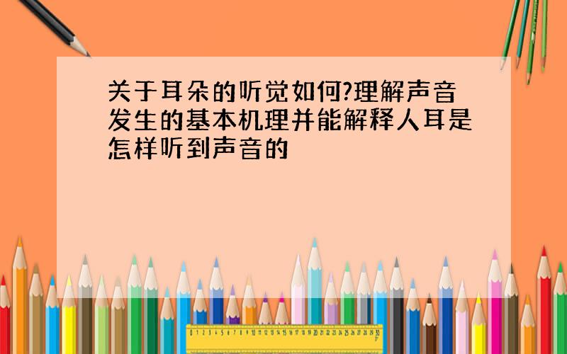 关于耳朵的听觉如何?理解声音发生的基本机理并能解释人耳是怎样听到声音的