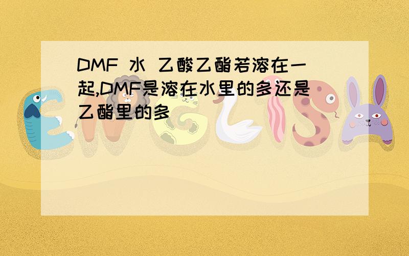 DMF 水 乙酸乙酯若溶在一起,DMF是溶在水里的多还是乙酯里的多