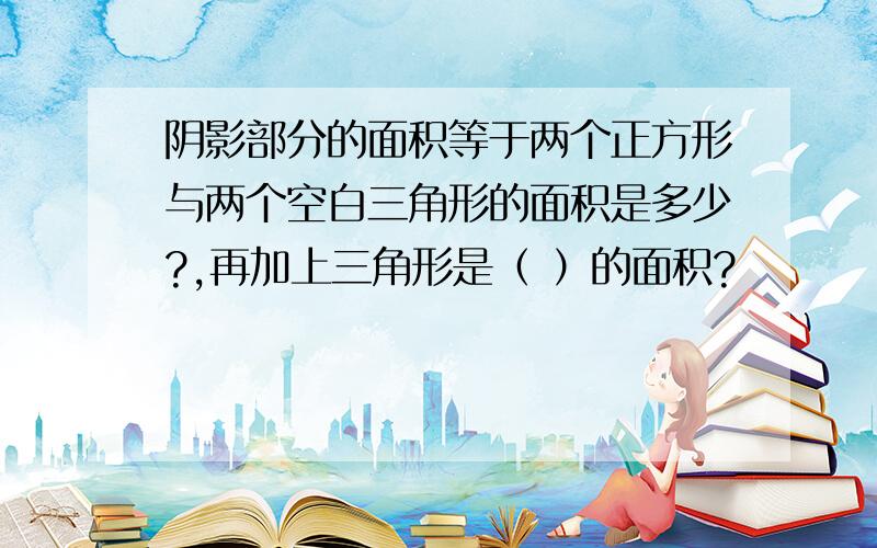 阴影部分的面积等于两个正方形与两个空白三角形的面积是多少?,再加上三角形是（ ）的面积?