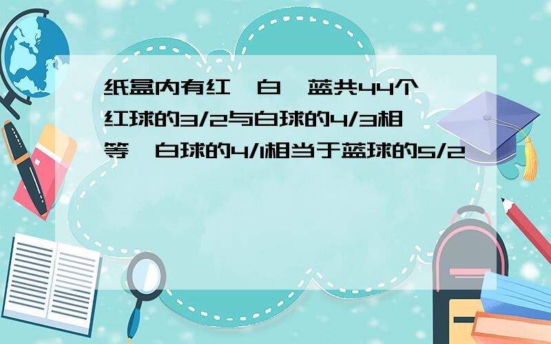 纸盒内有红、白、蓝共44个,红球的3/2与白球的4/3相等,白球的4/1相当于蓝球的5/2