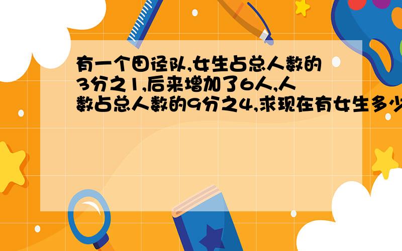 有一个田径队,女生占总人数的3分之1,后来增加了6人,人数占总人数的9分之4,求现在有女生多少人?