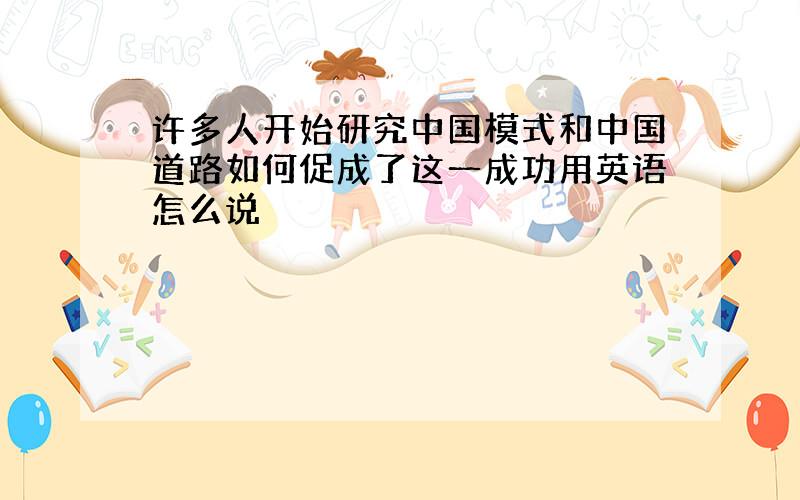 许多人开始研究中国模式和中国道路如何促成了这一成功用英语怎么说