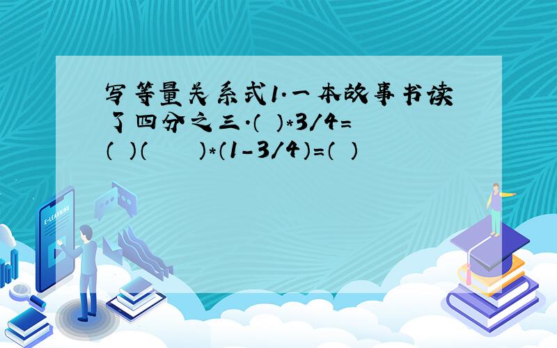 写等量关系式1.一本故事书读了四分之三.（ ）＊3/4=（ ）（　　　　）＊（1－3／4）＝（ ）