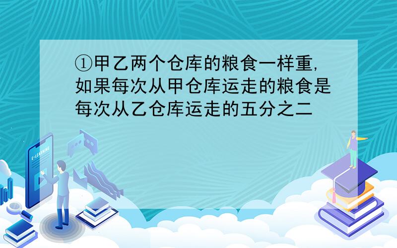 ①甲乙两个仓库的粮食一样重,如果每次从甲仓库运走的粮食是每次从乙仓库运走的五分之二