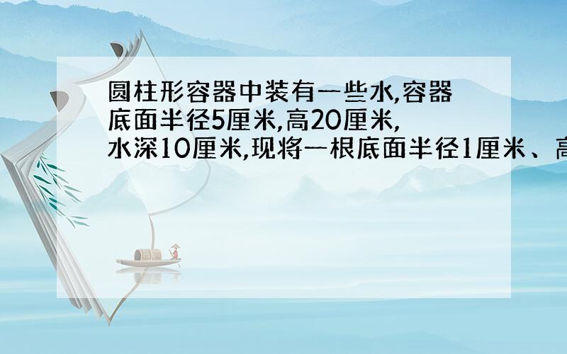 圆柱形容器中装有一些水,容器底面半径5厘米,高20厘米,水深10厘米,现将一根底面半径1厘米、高25厘米的圆柱形铁棒垂直