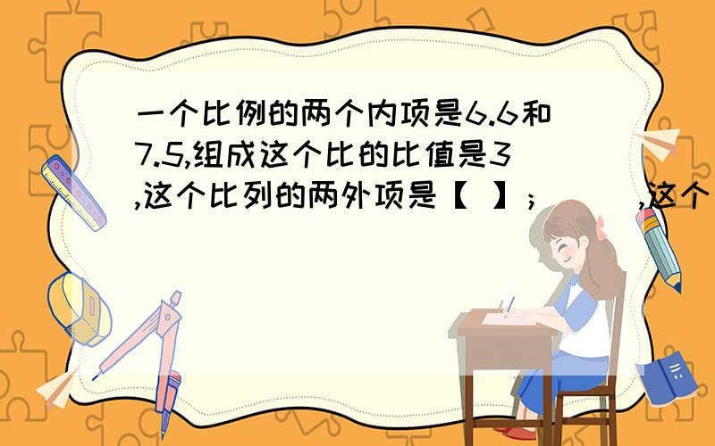 一个比例的两个内项是6.6和7.5,组成这个比的比值是3,这个比列的两外项是【 】；[ ],这个比列是【 】