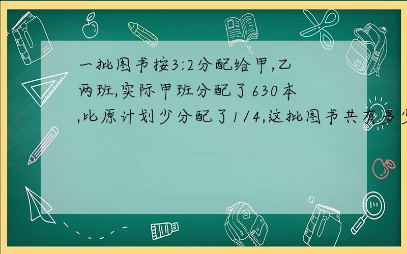 一批图书按3:2分配给甲,乙两班,实际甲班分配了630本,比原计划少分配了1/4,这批图书共有多少本?