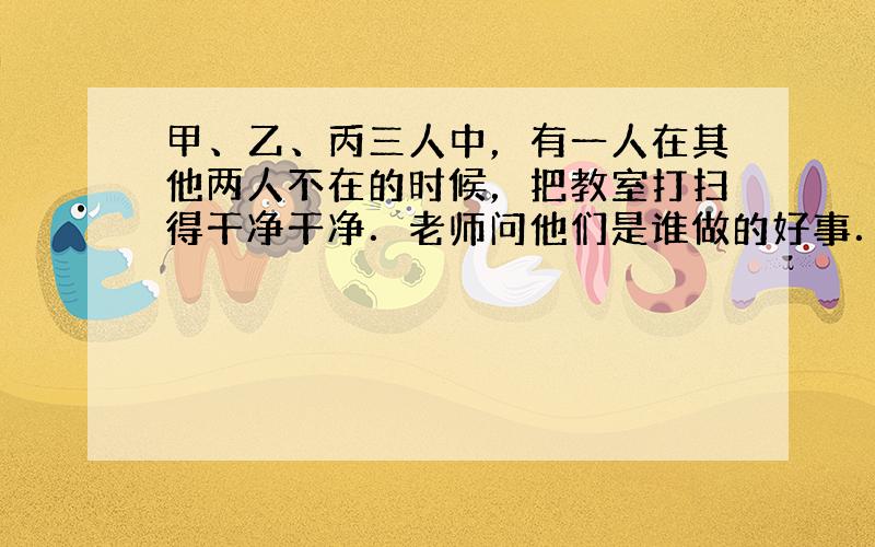 甲、乙、丙三人中，有一人在其他两人不在的时候，把教室打扫得干净干净．老师问他们是谁做的好事．