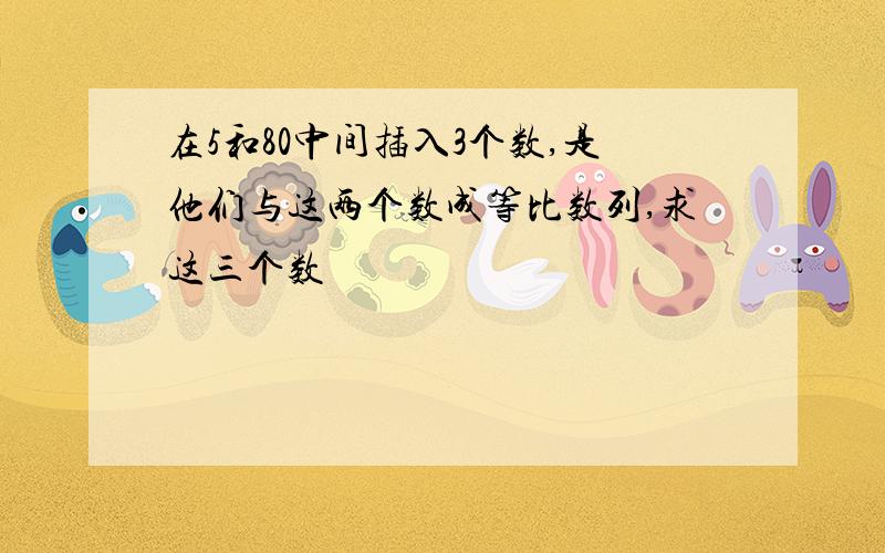 在5和80中间插入3个数,是他们与这两个数成等比数列,求这三个数