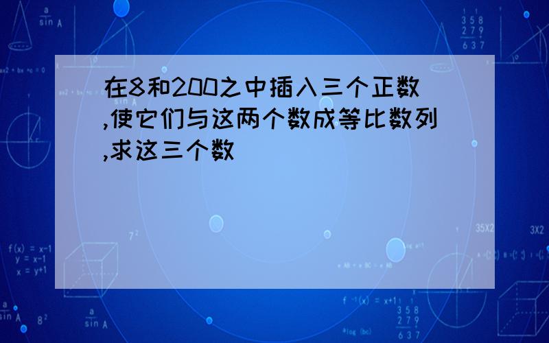 在8和200之中插入三个正数,使它们与这两个数成等比数列,求这三个数