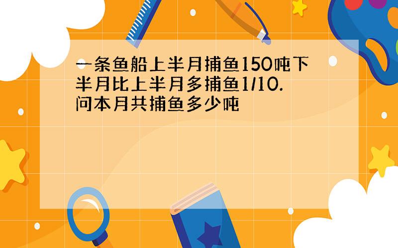 一条鱼船上半月捕鱼150吨下半月比上半月多捕鱼1/10.问本月共捕鱼多少吨