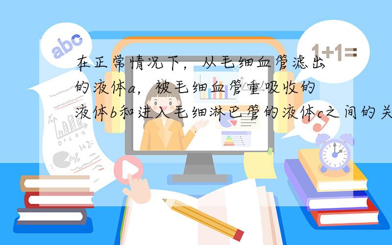 在正常情况下，从毛细血管滤出的液体a，被毛细血管重吸收的液体b和进入毛细淋巴管的液体c之间的关系是（　　）