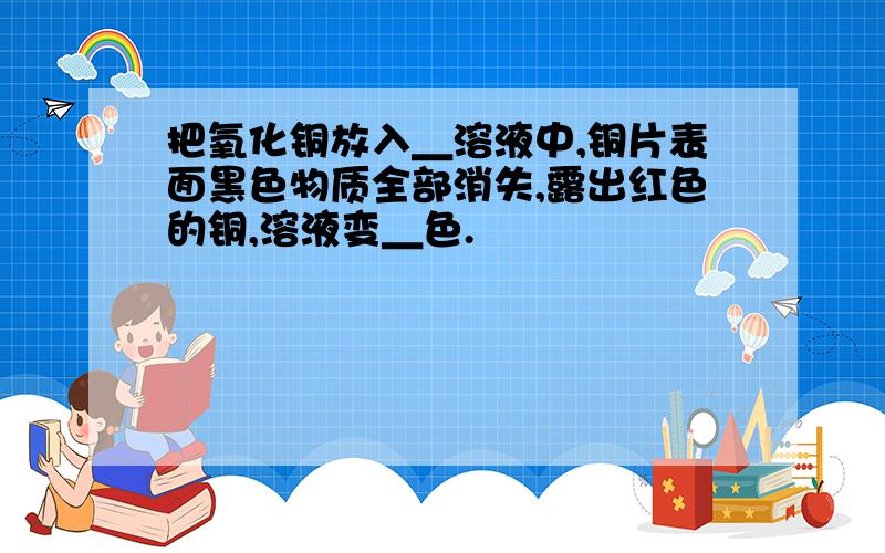 把氧化铜放入＿溶液中,铜片表面黑色物质全部消失,露出红色的铜,溶液变＿色.