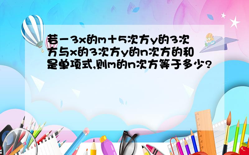 若－3x的m＋5次方y的3次方与x的3次方y的n次方的和是单项式,则m的n次方等于多少?