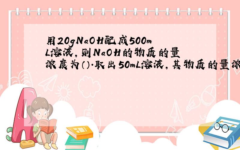 用20gNaOH配成500mL溶液,则NaOH的物质的量浓度为（）.取出50mL溶液,其物质的量浓度为（）,含NaOH的