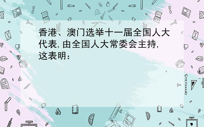 香港、澳门选举十一届全国人大代表,由全国人大常委会主持,这表明：