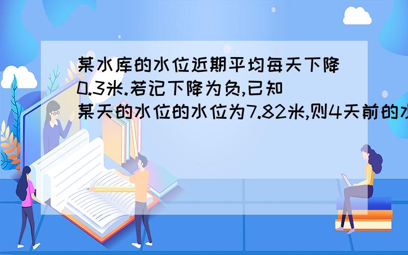 某水库的水位近期平均每天下降0.3米.若记下降为负,已知某天的水位的水位为7.82米,则4天前的水位是多少米 请用有理数