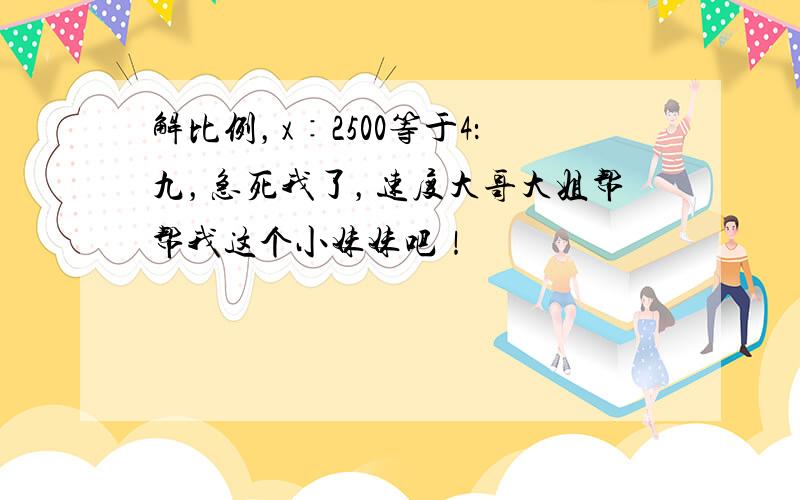 解比例，x∶2500等于4：九，急死我了，速度大哥大姐帮帮我这个小妹妹吧！