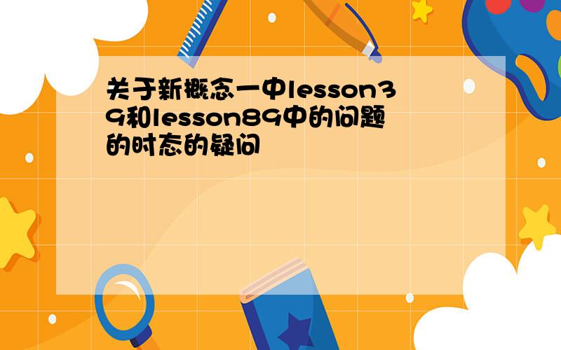 关于新概念一中lesson39和lesson89中的问题的时态的疑问