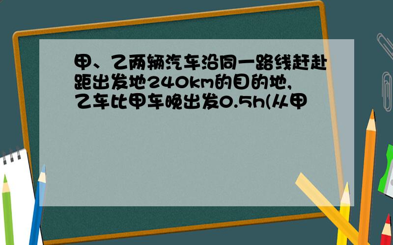 甲、乙两辆汽车沿同一路线赶赴距出发地240km的目的地,乙车比甲车晚出发0.5h(从甲