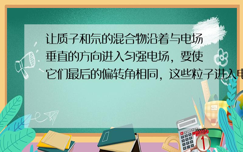 让质子和氘的混合物沿着与电场垂直的方向进入匀强电场，要使它们最后的偏转角相同，这些粒子进入电场时必须具有相同的（　　）