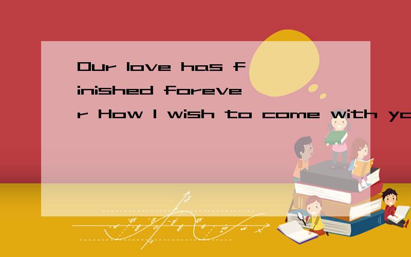 Our love has finished forever How I wish to come with you ho