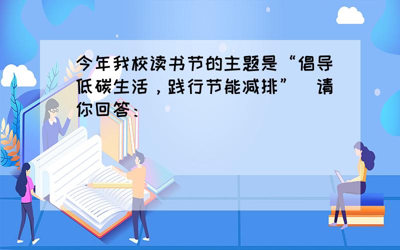 今年我校读书节的主题是“倡导低碳生活，践行节能减排”．请你回答：