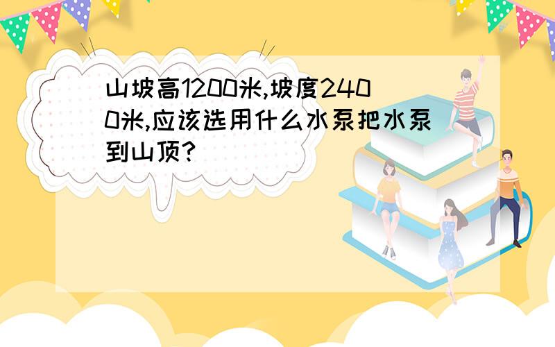 山坡高1200米,坡度2400米,应该选用什么水泵把水泵到山顶?