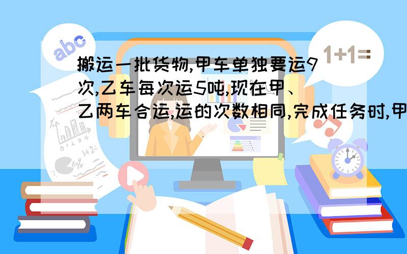 搬运一批货物,甲车单独要运9次,乙车每次运5吨,现在甲、乙两车合运,运的次数相同,完成任务时,甲乙两车搬运的重量比是2：