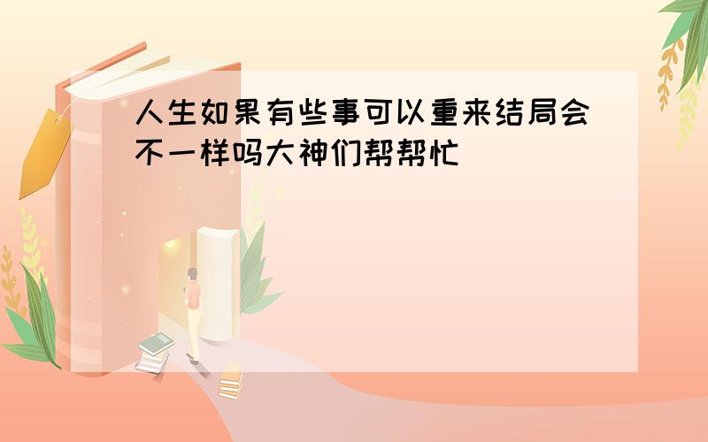 人生如果有些事可以重来结局会不一样吗大神们帮帮忙