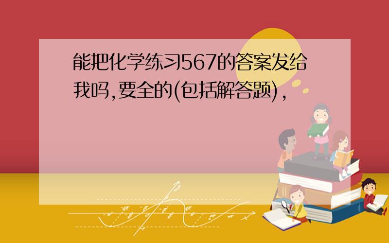 能把化学练习567的答案发给我吗,要全的(包括解答题),